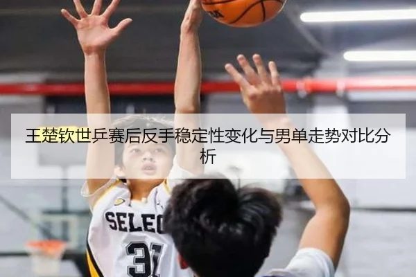 王楚钦世乒赛后反手稳定性变化与男单走势对比分析